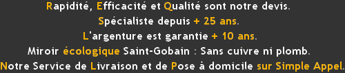 Spécialistes depuis + 25 ans. Miroir en 48 h selon stock.Rapidité, Efficacité et Qualité sont notre devise.L'argenture est garantie 10 ans, Miroir écologique Saint Gobain : sans cuivre ni plomb.Notre Service de Livraison et de Pose à domicile sur simple Appel